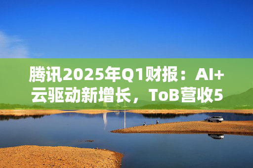 腾讯2025年Q1财报：AI+云驱动新增长，ToB营收549亿元
