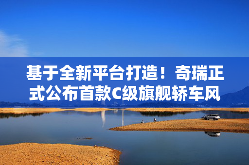 基于全新平台打造！奇瑞正式公布首款C级旗舰轿车风云A9L