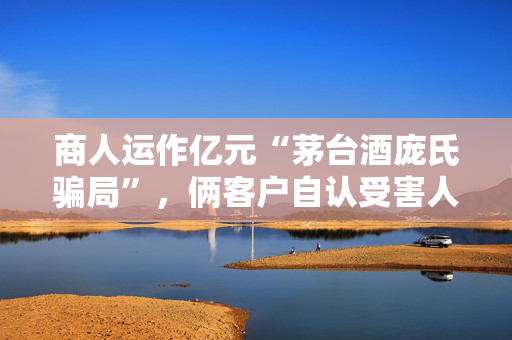 商人运作亿元“茅台酒庞氏骗局”，俩客户自认受害人不服“从犯”判决提申诉