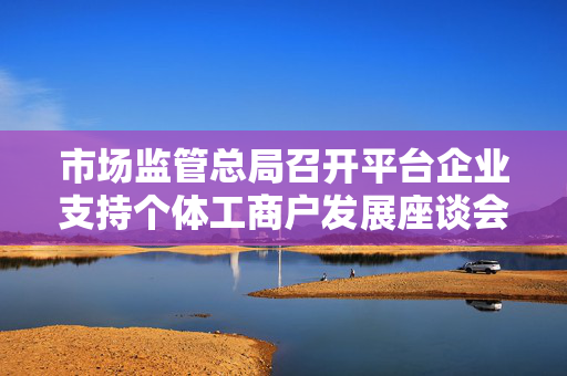 市场监管总局召开平台企业支持个体工商户发展座谈会