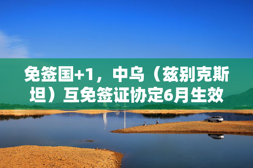 免签国+1，中乌（兹别克斯坦）互免签证协定6月生效