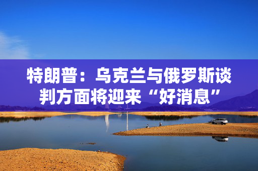 特朗普：乌克兰与俄罗斯谈判方面将迎来“好消息”