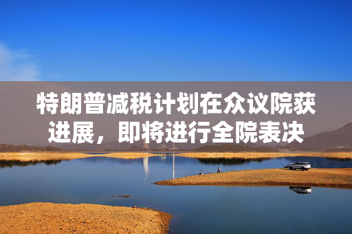 特朗普减税计划在众议院获进展，即将进行全院表决