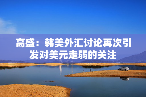 高盛：韩美外汇讨论再次引发对美元走弱的关注