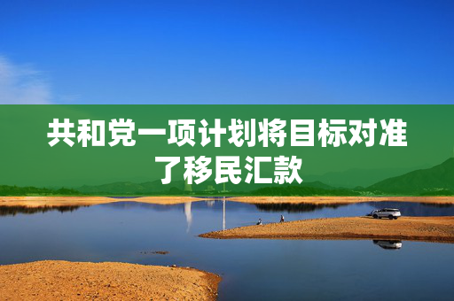 共和党一项计划将目标对准了移民汇款