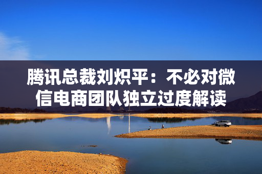 腾讯总裁刘炽平：不必对微信电商团队独立过度解读
