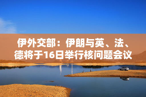 伊外交部：伊朗与英、法、德将于16日举行核问题会议