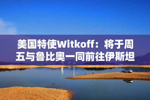 美国特使Witkoff：将于周五与鲁比奥一同前往伊斯坦布尔