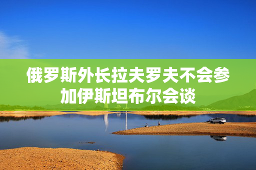 俄罗斯外长拉夫罗夫不会参加伊斯坦布尔会谈