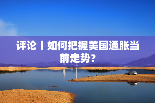 评论丨如何把握美国通胀当前走势？