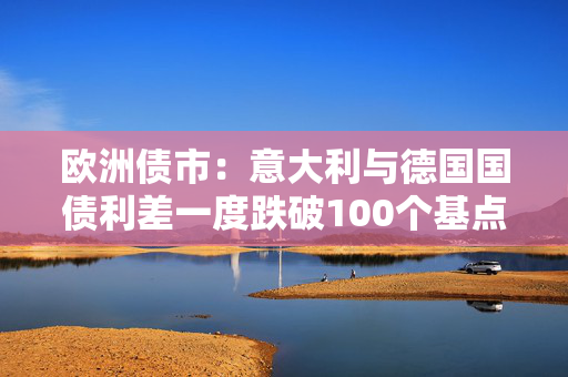 欧洲债市：意大利与德国国债利差一度跌破100个基点 英国国债表现落后