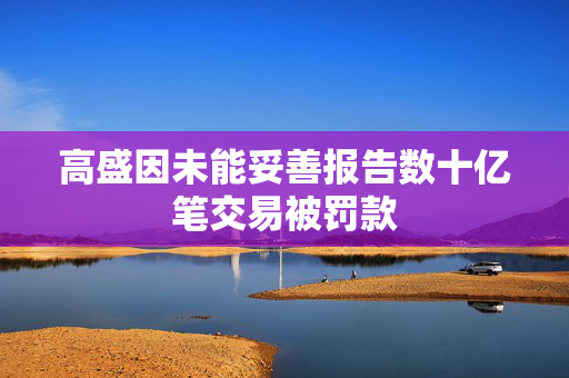 高盛因未能妥善报告数十亿笔交易被罚款