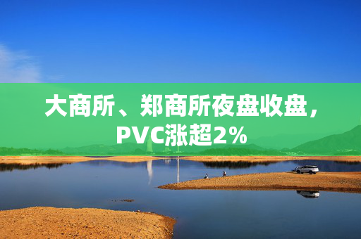 大商所、郑商所夜盘收盘，PVC涨超2%