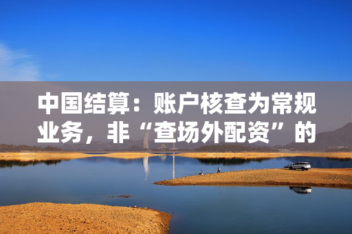 中国结算：账户核查为常规业务，非“查场外配资”的特殊安排