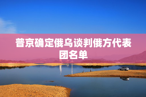 普京确定俄乌谈判俄方代表团名单