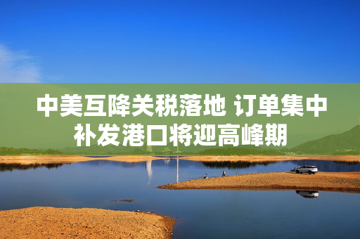 中美互降关税落地 订单集中补发港口将迎高峰期