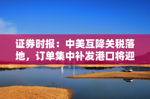 证券时报：中美互降关税落地，订单集中补发港口将迎高峰期