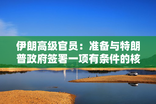 伊朗高级官员：准备与特朗普政府签署一项有条件的核协议将放弃高浓缩铀