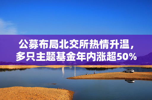 公募布局北交所热情升温，多只主题基金年内涨超50%