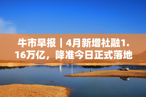 牛市早报｜4月新增社融1.16万亿，降准今日正式落地