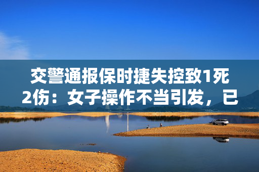 交警通报保时捷失控致1死2伤：女子操作不当引发，已被刑拘