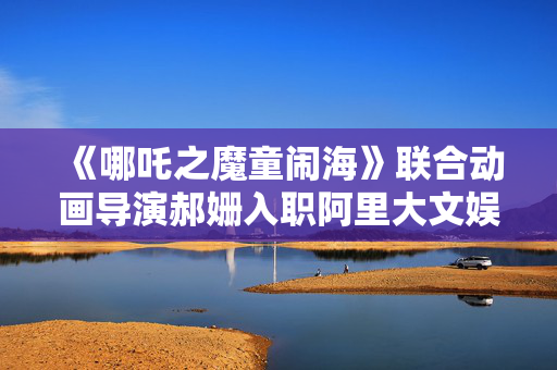 《哪吒之魔童闹海》联合动画导演郝姗入职阿里大文娱