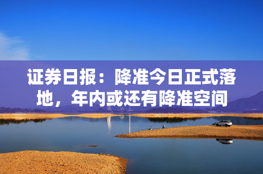 证券日报：降准今日正式落地，年内或还有降准空间