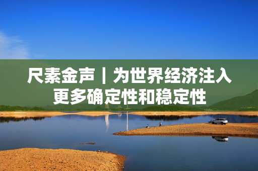 尺素金声｜为世界经济注入更多确定性和稳定性