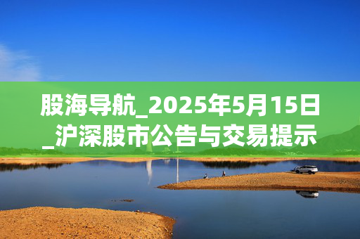 股海导航_2025年5月15日_沪深股市公告与交易提示