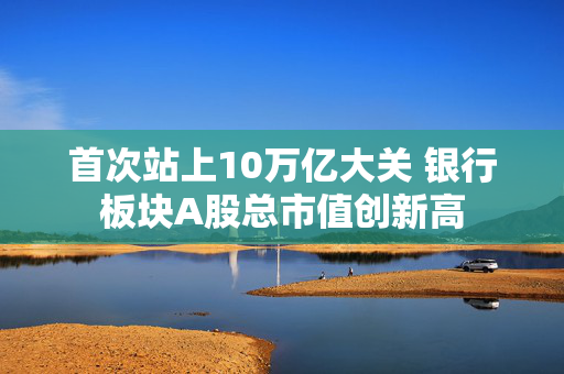 首次站上10万亿大关 银行板块A股总市值创新高