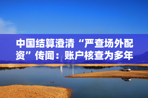 中国结算澄清“严查场外配资”传闻：账户核查为多年惯例，无特殊安排
