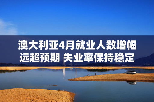 澳大利亚4月就业人数增幅远超预期 失业率保持稳定