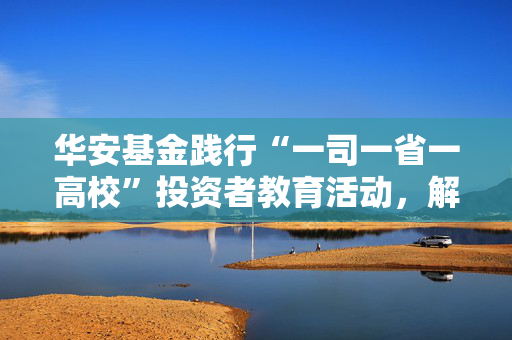 华安基金践行“一司一省一高校”投资者教育活动，解码指数投资，服务普惠金融