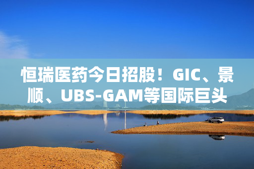 恒瑞医药今日招股！GIC、景顺、UBS-GAM等国际巨头做基石投资人，已锁定近半数额度