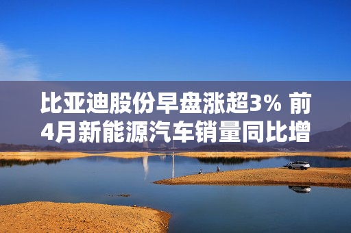 比亚迪股份早盘涨超3% 前4月新能源汽车销量同比增长46.98%