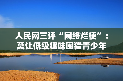 人民网三评“网络烂梗”：莫让低级趣味围猎青少年