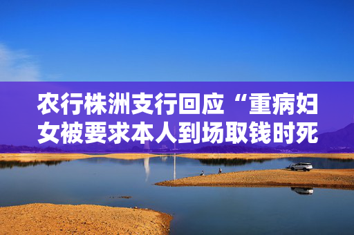 农行株洲支行回应“重病妇女被要求本人到场取钱时死亡”：成立专项工作组配合警方调查，向逝者致以沉痛哀悼