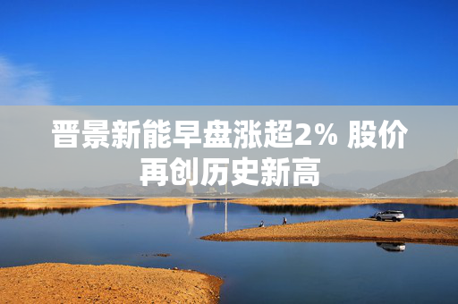 晋景新能早盘涨超2% 股价再创历史新高