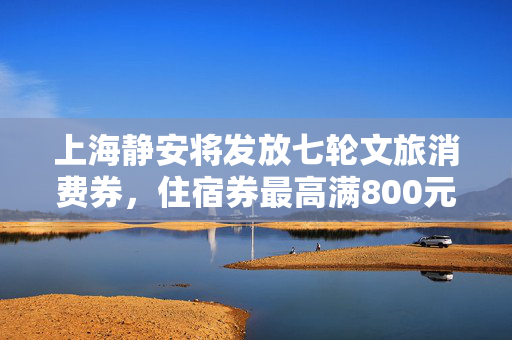 上海静安将发放七轮文旅消费券，住宿券最高满800元减250元