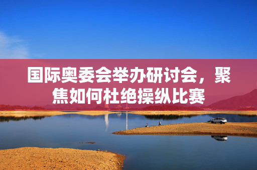 国际奥委会举办研讨会，聚焦如何杜绝操纵比赛