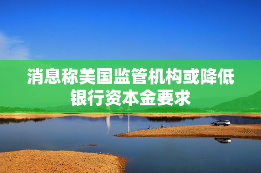 消息称美国监管机构或降低银行资本金要求