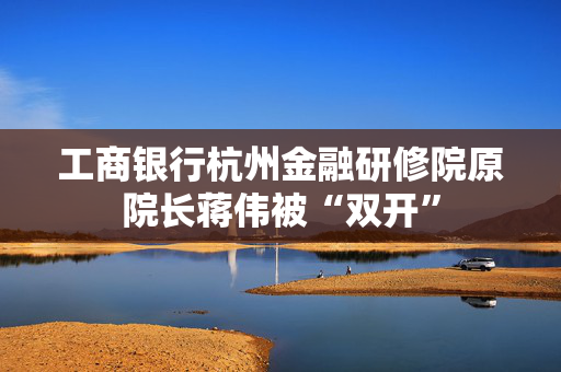 工商银行杭州金融研修院原院长蒋伟被“双开”