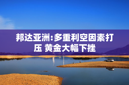 邦达亚洲:多重利空因素打压 黄金大幅下挫
