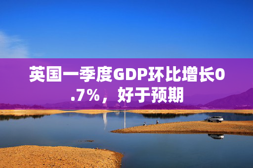 英国一季度GDP环比增长0.7%，好于预期