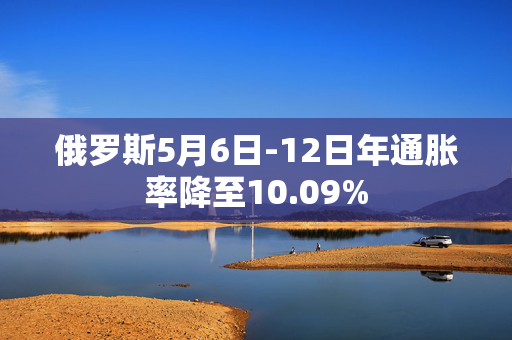 俄罗斯5月6日-12日年通胀率降至10.09%