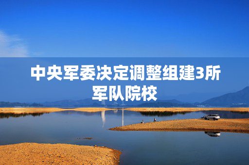 中央军委决定调整组建3所军队院校