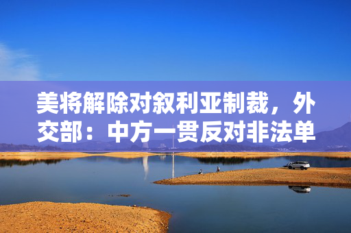 美将解除对叙利亚制裁，外交部：中方一贯反对非法单边制裁