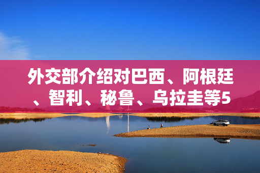 外交部介绍对巴西、阿根廷、智利、秘鲁、乌拉圭等5国试行免签政策