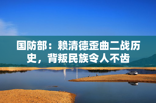 国防部：赖清德歪曲二战历史，背叛民族令人不齿