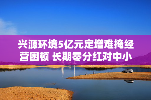 兴源环境5亿元定增难掩经营困顿 长期零分红对中小投资者缺乏回报 两位实控人先后离场